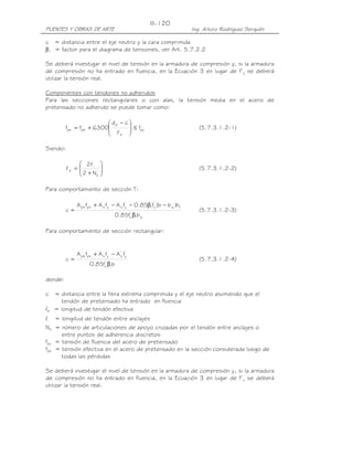 PUENTES Y OBRAS DE ARTE Ing. Arturo Rodríguez Serquén
III-120
c = distancia entre el eje neutro y la cara comprimida
β1 = factor para el diagrama de tensiones, ver Art. 5.7.2.2
Se deberá investigar el nivel de tensión en la armadura de compresión y, si la armadura
de compresión no ha entrado en fluencia, en la Ecuación 3 en lugar de f’y se deberá
utilizar la tensión real.
Componentes con tendones no adheridos
Para las secciones rectangulares o con alas, la tensión media en el acero de
pretensado no adherido se puede tomar como:
py
e
p
peps f
cd
6300ff ≤






 −
+=
l
(5.7.3.1.2-1)
Siendo:






+
=
s
i
e
N2
2l
l (5.7.3.1.2-2)
Para comportamiento de sección T:
w1
'
c
fw
'
c1
'
y
'
syspsps
bf85.0
h)bb(f85.0fAfAfA
c
β
−β−−+
= (5.7.3.1.2-3)
Para comportamiento de sección rectangular:
bf85.0
fAfAfA
c
1
'
c
'
y
'
syspsps
β
−+
= (5.7.3.1.2-4)
donde:
c = distancia entre la fibra extrema comprimida y el eje neutro asumiendo que el
tendón de pretensado ha entrado en fluencia
le = longitud de tendón efectiva
li = longitud de tendón entre anclajes
Ns = número de articulaciones de apoyo cruzadas por el tendón entre anclajes o
entre puntos de adherencia discretos
fpy = tensión de fluencia del acero de pretensado
fpe = tensión efectiva en el acero de pretensado en la sección considerada luego de
todas las pérdidas
Se deberá investigar el nivel de tensión en la armadura de compresión y, si la armadura
de compresión no ha entrado en fluencia, en la Ecuación 3 en lugar de f’y se deberá
utilizar la tensión real.
 