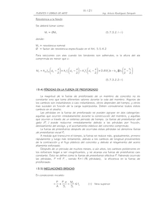 PUENTES Y OBRAS DE ARTE Ing. Arturo Rodríguez Serquén
III-121
Resistencia a la flexión
Se deberá tomar como:
Mr = ØMn (5.7.3.2.1-1)
donde:
Mn = resistencia nominal
Ø = factor de resistencia especificado en el Art. 5.5.4.2
Para secciones con alas cuando los tendones son adheridos, si la altura del ala
comprimida es menor que c:






−β−+





−−





−+





−=
2
h
2
a
h)bb(f85.0
2
a
dfA
2
a
dfA
2
a
dfAM f
f1w
'
c
'
s
'
y
'
ssysppspsn
(5.7.3.2.2-1)
11119999.4).4).4).4) PÉRDIDAS EN LA FUERZA DE PRESFORZADOPÉRDIDAS EN LA FUERZA DE PRESFORZADOPÉRDIDAS EN LA FUERZA DE PRESFORZADOPÉRDIDAS EN LA FUERZA DE PRESFORZADO
La magnitud de la fuerza de presforzado de un miembro de concreto no es
constante sino que toma diferentes valores durante la vida del miembro. Algunos de
los cambios son instantáneos o casi instantáneos, otros dependen del tiempo, y otros
mas suceden en función de la carga superpuesta. Deben considerarse todos estos
cambios en el diseño.
Las pérdidas en la fuerza de presforzado se pueden agrupar en dos categorías:
aquellas que ocurren inmediatamente durante la construcción del miembro, y aquellas
que ocurren a través de un extenso periodo de tiempo. La fuerza de preesfuerzo del
gato (Pj ) puede reducirse inmediatamente debido a las pérdidas por fricción,
deslizamiento del anclaje, y el acortamiento elástico del concreto comprimido.
La fuerza de preesfuerzo después de ocurridas estas pérdidas se denomina fuerza
de preesfuerzo inicial Pi.
A medida que transcurre el tiempo, la fuerza se reduce más, gradualmente, primero
rápidamente y luego más lentamente, debido a los cambios de longitud provenientes
de la contracción y el flujo plástico del concreto y debido al relajamiento del acero
altamente esforzado.
Después de un periodo de muchos meses, o aún años, los cambios posteriores en
los esfuerzos llegan a ser insignificantes, y se alcanza una fuerza de preesfuerzo casi
constante. Esto se define como la fuerza de preesfuerzo efectiva P. Habiendo ocurrido
las pérdidas, P =R Pi , siendo R=1-(% pérdidas), la eficiencia en la fuerza de
presforzado.
13.13.13.13.5555)))) INECUACIONES BÁSICASINECUACIONES BÁSICASINECUACIONES BÁSICASINECUACIONES BÁSICAS
En condiciones iniciales:
ti
1
o
1
ii
f
S
M
S
eP
A
P
≤−+− (1) fibra superior
 