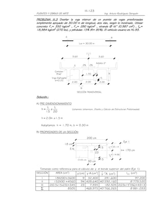 PUENTES Y OBRAS DE ARTE Ing. Arturo Rodríguez Serquén
III-123
30 cm
18 cm
E.N.
y =114.86
y = 55.14
15
15
23
2
1
h= 170 cm
200 cm
t=25 cm
Eje 1
A B
Luz = 30.00 m
3.60 3.60
Asfalto 2"
SECCIÓN TRANSVERSAL
2.00 2.00
.15
1.70 .30
b
t
Cartelas
9"x6"
2% 2%
h
2.00
Viga Diafragma
b=0.25
PROBLEMA III.PROBLEMA III.PROBLEMA III.PROBLEMA III.3333 Diseñar la viga interior de un puente de vigas pDiseñar la viga interior de un puente de vigas pDiseñar la viga interior de un puente de vigas pDiseñar la viga interior de un puente de vigas presforzresforzresforzresforzadasadasadasadas
simplemente apoyado de 30.00 m desimplemente apoyado de 30.00 m desimplemente apoyado de 30.00 m desimplemente apoyado de 30.00 m de longitud, dos vías, según lo mostrado. Utilizarlongitud, dos vías, según lo mostrado. Utilizarlongitud, dos vías, según lo mostrado. Utilizarlongitud, dos vías, según lo mostrado. Utilizar
concreto f’concreto f’concreto f’concreto f’cccc= 350 kg/cm= 350 kg/cm= 350 kg/cm= 350 kg/cm2222
, f’, f’, f’, f’cicicici= 280 kg/cm= 280 kg/cm= 280 kg/cm= 280 kg/cm2222
, strands, strands, strands, strands ∅∅∅∅ ½” (0.987 cm½” (0.987 cm½” (0.987 cm½” (0.987 cm2222
) , f) , f) , f) , fpupupupu====
18,984 kg/cm18,984 kg/cm18,984 kg/cm18,984 kg/cm2222
(270 ksi), y pérdidas 15% (R= 85%). El vehículo usuario es HL(270 ksi), y pérdidas 15% (R= 85%). El vehículo usuario es HL(270 ksi), y pérdidas 15% (R= 85%). El vehículo usuario es HL(270 ksi), y pérdidas 15% (R= 85%). El vehículo usuario es HL----93.93.93.93.
Solución.Solución.Solución.Solución.----
A) PRE-DIMENSIONAMIENTO
20
L
a
15
L
h ≈ (Johannes Johannson, Diseño y Cálculo de Estructuras Pretensadas)
m5.1am0.2h ≈
Adoptamos h = 1.70 m, b = 0.30 m
B) PROPIEDADES DE LA SECCIÓN
Tomando como referencia para el cálculo de y el borde superior del patín (Eje 1):
SECCIÓN AREA (cm2
) y (cm) Ay (cm3
) Ay 2
(cm4
) CGI (cm4
)
I 18X200=3600 9 32,400 291,600 97,200
II 152X30 =4560 94 428,640 40’292,160 8’779,520
III 2(0.5x15x23)=345 23 7,935 182,505 2(23x153
/36)=4313
∑ 8505 468,975 40’766,265 8’881,033
 