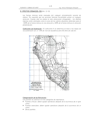 PUENTES Y OBRAS DE ARTE Ing. Arturo Rodríguez Serquén
II-9
9. EFECTOS SÍSMICOS: EQ9. EFECTOS SÍSMICOS: EQ9. EFECTOS SÍSMICOS: EQ9. EFECTOS SÍSMICOS: EQ (Art. 3.10)
Las fuerzas sísmicas serán evaluadas por cualquier procedimiento racional de
análisis. Se supondrá que las acciones sísmicas horizontales actúan en cualquier
dirección. Cuando sólo se analiza en dos direcciones ortogonales , los efectos
máximos serán estimados como la suma de los valores absolutos obtenidos para el
100% de la fuerza sísmica en una dirección y 30% de la fuerza sísmica en dirección
perpendicular.
Coeficiente de AceleraciónCoeficiente de AceleraciónCoeficiente de AceleraciónCoeficiente de Aceleración....---- El coeficiente A se determina en base a los mapas de
iso-aceleración con un 10% de nivel de excedencia para 50 años de vida útil.
Categorización de las EstructurasCategorización de las EstructurasCategorización de las EstructurasCategorización de las Estructuras....----
Los puentes se clasifican en tres categorías de importancia:
• Puentes críticos: deben quedar operativos después de la ocurrencia de un gran
sismo
• Puentes esenciales: deben quedar operativos después de la ocurrencia de un
sismo
• Otros puentes
 