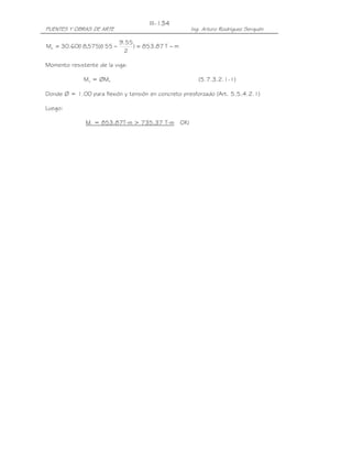 PUENTES Y OBRAS DE ARTE Ing. Arturo Rodríguez Serquén
III-134
mT87.853)
2
55.9
155)(575,18(60.30Mn −=−=
Momento resistente de la viga:
Mu = ØMn (5.7.3.2.1-1)
Donde Ø = 1.00 para flexión y tensión en concreto presforzado (Art. 5.5.4.2.1)
Luego:
Mu = 853.87T-m > 735.37 T-m OK!
 