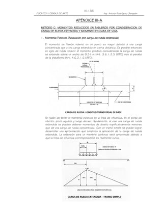 PUENTES Y OBRAS DE ARTE Ing. Arturo Rodríguez Serquén
III-135
APÉNDICE IIIAPÉNDICE IIIAPÉNDICE IIIAPÉNDICE III----AAAA
MÉTODO C: MOMENTOS REDUCIDOS EN TABLEROS POR CONSIDERACION DEMÉTODO C: MOMENTOS REDUCIDOS EN TABLEROS POR CONSIDERACION DEMÉTODO C: MOMENTOS REDUCIDOS EN TABLEROS POR CONSIDERACION DEMÉTODO C: MOMENTOS REDUCIDOS EN TABLEROS POR CONSIDERACION DE
CARGACARGACARGACARGA DE RUEDADE RUEDADE RUEDADE RUEDA EXTENDIDA Y MOMENTO EN CARA DE VIGAEXTENDIDA Y MOMENTO EN CARA DE VIGAEXTENDIDA Y MOMENTO EN CARA DE VIGAEXTENDIDA Y MOMENTO EN CARA DE VIGA
1.1.1.1. Momento Positivo (Reducción por cargaMomento Positivo (Reducción por cargaMomento Positivo (Reducción por cargaMomento Positivo (Reducción por carga de ruedade ruedade ruedade rueda extendida)extendida)extendida)extendida)
El momento de flexión máximo en un punto es mayor debido a una carga
concentrada que a una carga extendida en cierta distancia. Es posible entonces
en ejes de rueda reducir el momento positivo considerando la carga de rueda
se extiende sobre un ancho de 0.51 m (Art. 3.6.1.2.5 LRFD) más el peralte
de la plataforma (Art. 4.6.2.1.6 LRFD).
En razón de tener el momento positivo en la línea de influencia, en el punto de
interés, picos agudos y luego decaer rápidamente, al usar una carga de rueda
extendida se pueden obtener momentos de diseño significativamente menores
que de una carga de rueda concentrada. Con un tramo simple se puede lograr
desarrollar una aproximación que simplifica la aplicación de la carga de rueda
extendida. La extensión para un miembro continuo será aproximada debido a
que la línea de influencia correspondiente es realmente curva.
 