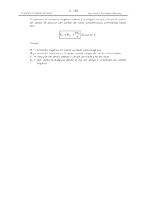 PUENTES Y OBRAS DE ARTE Ing. Arturo Rodríguez Serquén
III-138
En resumen, el momento negativo máximo y la respectiva reacción en el centro
del apoyo se calculan con cargas de rueda concentradas, corrigiendo luego
con:
8
RB
MM N
OLL += (Ecuación 2)
Donde:
ML = momento negativo de diseño ajustado para carga viva
MOL= momento negativo en el apoyo usando cargas de rueda concentradas
R = reacción del apoyo debido a cargas de rueda concentradas
BN = dos veces la distancia desde el eje del apoyo a la sección de diseño
negativa
 
