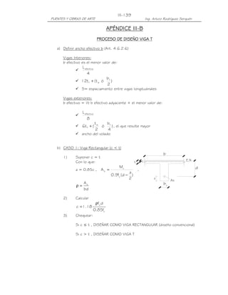 PUENTES Y OBRAS DE ARTE Ing. Arturo Rodríguez Serquén
III-139
As
t
z
b
c
b
d
E.N.
APÉNDICE IIIAPÉNDICE IIIAPÉNDICE IIIAPÉNDICE III----BBBB
PROCESO DE DISEÑO VIGA TPROCESO DE DISEÑO VIGA TPROCESO DE DISEÑO VIGA TPROCESO DE DISEÑO VIGA T
a) Definir ancho efectivo b (Art. 4.6.2.6)
Vigas Interiores:
b efectivo es el menor valor de:
4
Lefectiva
)
2
b
ót(t12 f
wf +
S= espaciamiento entre vigas longitudinales
Vigas exteriores:
b efectivo = ½ b efectivo adyacente + el menor valor de:
8
Lefectiva
)
4
b
ó
2
t
(t6 fw
f + , el que resulte mayor
ancho del volado
b) CASO 1: Viga Rectangular (c < t)
1) Suponer c = t
Con lo que:
a = 0.85c ,
)
2
a
d(f9.0
M
A
y
u
s
−
= ,
bd
As
=ρ
2) Calcular
'
c
y
f85.0
df
18.1c
ρ
=
3) Chequear:
Si c ≤ t , DISEÑAR COMO VIGA RECTANGULAR (diseño convencional)
Si c > t , DISEÑAR COMO VIGA T
 