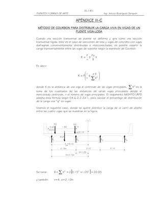 PUENTES Y OBRAS DE ARTE Ing. Arturo Rodríguez Serquén
III-141
R=P
X=1.05
X =3.15
e=2.10
1.800.60 .15
P/2 P/2
(Minimo)
2.10m 2.10 2.10
X=3.15m
ext
R1 2R R3 R4
1
APÉNDICE IIIAPÉNDICE IIIAPÉNDICE IIIAPÉNDICE III----CCCC
MÉTODO DE COURBON PARA DISTRIBUMÉTODO DE COURBON PARA DISTRIBUMÉTODO DE COURBON PARA DISTRIBUMÉTODO DE COURBON PARA DISTRIBUIRIRIRIR LA CARGA VIVA EN VIGAS DE UNLA CARGA VIVA EN VIGAS DE UNLA CARGA VIVA EN VIGAS DE UNLA CARGA VIVA EN VIGAS DE UN
PUENTE VIGAPUENTE VIGAPUENTE VIGAPUENTE VIGA----LOSALOSALOSALOSA
Cuando una sección transversal de puente se deforma y gira como una sección
transversal rígida, esto es el caso de secciones de losa y vigas de concreto con vigas
diafragmas convenientemente distribuidas e interconectadas, es posible repartir la
carga transversalmente entre las vigas de soporte según la expresión de Courbon:
X
Pe
n
P
R
Ι
±=
Es decir:








±=
∑ 2
X
Xe
n
1
PR
donde X es la distancia de una viga al centroide de las vigas principales, ∑ 2
X es la
suma de los cuadrados de las distancias de varias vigas principales desde el
mencionado centroide, n el número de vigas principales. El reglamento AASHTO LRFD
adopta esta fórmula según C4.6.2.2.2d-1, para calcular el porcentaje de distribución
de la carga viva “g” en vigas.
Veamos el siguiente caso, donde se quiere distribuir la carga de un carril de diseño
entre las cuatro vigas que se muestran en la figura.
Se tiene: [ ] 05.2205.115.32X 222
=+==Ι ∑
y también: n=4, e=2.10m
 