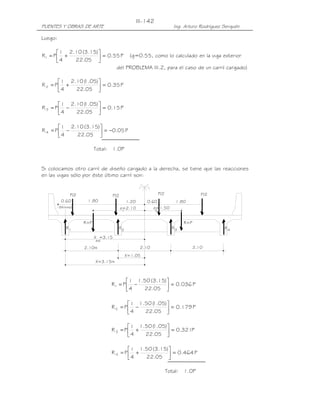 PUENTES Y OBRAS DE ARTE Ing. Arturo Rodríguez Serquén
III-142
4R3RR21R
ext
X=3.15m
2.102.102.10m
(Minimo)
P/2P/2
0.60 1.80
e=2.10
X =3.15
X=1.05
R=P
1.20 1.800.60
P/2 P/2
2
e=1.50
1
R=P
Luego:
P55.0
05.22
)15.3(10.2
4
1
PR1 =





+= (g=0.55, como lo calculado en la viga exterior
del PROBLEMA III.2, para el caso de un carril cargado)
P35.0
05.22
)05.1(10.2
4
1
PR2 =





+=
P15.0
05.22
)05.1(10.2
4
1
PR3 =





−=
P05.0
05.22
)15.3(10.2
4
1
PR 4 −=





−=
Total: 1.0P
Si colocamos otro carril de diseño cargado a la derecha, se tiene que las reacciones
en las vigas sólo por éste último carril son:
P036.0
05.22
)15.3(50.1
4
1
PR1 =





−=
P179.0
05.22
)05.1(50.1
4
1
PR2 =





−=
P321.0
05.22
)05.1(50.1
4
1
PR3 =





+=
P464.0
05.22
)15.3(50.1
4
1
PR 4 =





+=
Total: 1.0P
 