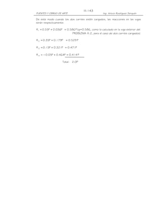 PUENTES Y OBRAS DE ARTE Ing. Arturo Rodríguez Serquén
III-143
De este modo cuando los dos carriles estén cargados, las reacciones en las vigas
serán respectivamente:
P586.0P036.0P55.0R1 =+= (g=0.586, como lo calculado en la viga exterior del
PROBLEMA III.2, para el caso de dos carriles cargados)
P529.0P179.0P35.0R2 =+=
P471.0P321.0P15.0R 3 =+=
P414.0P464.0P05.0R 4 =+−=
Total: 2.0P
 