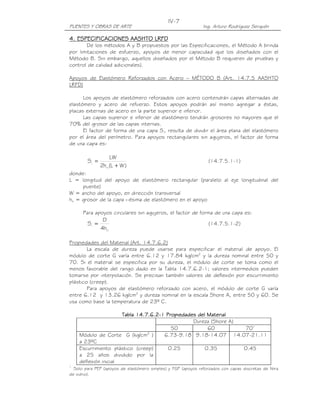 PUENTES Y OBRAS DE ARTE Ing. Arturo Rodríguez Serquén
IV-7
4. ESPECIFICACIONES AASHTO LRFD4. ESPECIFICACIONES AASHTO LRFD4. ESPECIFICACIONES AASHTO LRFD4. ESPECIFICACIONES AASHTO LRFD
De los métodos A y B propuestos por las Especificaciones, el Método A brinda
por limitaciones de esfuerzo, apoyos de menor capacidad que los diseñados con el
Método B. Sin embargo, aquellos diseñados por el Método B requieren de pruebas y
control de calidad adicionales).
Apoyos de Elastómero Reforzados con Acero – MÉTODO B (Art. 14.7.5 AASHTO
LRFD)
Los apoyos de elastómero reforzados con acero contendrán capas alternadas de
elastómero y acero de refuerzo. Estos apoyos podrán así mismo agregar a éstas,
placas externas de acero en la parte superior e inferior.
Las capas superior e inferior de elastómero tendrán grosores no mayores que el
70% del grosor de las capas internas.
El factor de forma de una capa Si, resulta de dividir el área plana del elastómero
por el área del perímetro. Para apoyos rectangulares sin agujeros, el factor de forma
de una capa es:
)WL(h2
LW
S
ri
i
+
= (14.7.5.1-1)
donde:
L = longitud del apoyo de elastómero rectangular (paralelo al eje longitudinal del
puente)
W = ancho del apoyo, en dirección transversal
hri = grosor de la capa i-ésima de elastómero en el apoyo
Para apoyos circulares sin agujeros, el factor de forma de una capa es:
ri
i
h4
D
S = (14.7.5.1-2)
Propiedades del Material (Art. 14.7.6.2)
La escala de dureza puede usarse para especificar el material de apoyo. El
módulo de corte G varía entre 6.12 y 17.84 kg/cm2
y la dureza nominal entre 50 y
70. Si el material se especifica por su dureza, el módulo de corte se toma como el
menos favorable del rango dado en la Tabla 14.7.6.2-1; valores intermedios pueden
tomarse por interpolación. Se precisan también valores de deflexión por escurrimiento
plástico (creep).
Para apoyos de elastómero reforzado con acero, el módulo de corte G varía
entre 6.12 y 13.26 kg/cm2
y dureza nominal en la escala Shore A, entre 50 y 60. Se
usa como base la temperatura de 23º C.
Tabla 14.7.6.2Tabla 14.7.6.2Tabla 14.7.6.2Tabla 14.7.6.2----1 Propiedades del Material1 Propiedades del Material1 Propiedades del Material1 Propiedades del Material
Dureza (Shore A)
50 60 701
Módulo de Corte G (kg/cm2
)
a 23ºC
6.73-9.18 9.18-14.07 14.07-21.11
Escurrimiento plástico (creep)
a 25 años dividido por la
deflexión inicial
0.25 0.35 0.45
1
Solo para PEP (apoyos de elastómero simples) y FGP (apoyos reforzados con capas discretas de fibra
de vidrio).
 