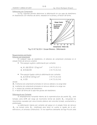 PUENTES Y OBRAS DE ARTE Ing. Arturo Rodríguez Serquén
IV-8
Deflexiones por Compresión
La Fig. siguiente permite determinar la deformación en una capa de elastómero
en dispositivos con refuerzo de acero, basados en la dureza y el factor de forma.
Fig. C14.7.6.3.3Fig. C14.7.6.3.3Fig. C14.7.6.3.3Fig. C14.7.6.3.3----1 Curvas Esfuerzo1 Curvas Esfuerzo1 Curvas Esfuerzo1 Curvas Esfuerzo ---- DeformaciónDeformaciónDeformaciónDeformación
Requerimientos de Diseño
Esfuerzo de Compresión
En cualquier capa de elastómero, el esfuerzo de compresión promedio en el
estado límite de servicio cumplirá:
• Para apoyos sujetos a deformación por cortante:
2
s cm/kg112GS66.1 ≤≤σ (14.7.5.3.2-1)
GS66.0L ≤σ (14.7.5.3.2-2)
• Para apoyos fijados contra la deformación por cortante:
2
s cm/kg122GS2 ≤≤σ (14.7.5.3.2-3)
GSL ≤σ (14.7.5.3.2-4)
donde:
=σs esfuerzo de compresión promedio en servicio debido a la carga total
=Lσ esfuerzo de compresión promedio en servicio debido a la carga viva
G = módulo de cortante del elastómero
S = factor de forma de la capa más gruesa del elastómero
Deformación por Cortante
El desplazamiento horizontal máximo de la superestructura de puente o∆ , será
tomado como 65% del rango de movimiento termal de diseño T∆ , incluyendo los
movimientos causados por escurrimiento plástico del concreto (creep), acortamiento y
postensado.
La deformación máxima por cortante del apoyo en el estado límite de servicio
s∆ , se tomará como o∆ , modificado para tener en cuenta la rigidez de la sub-
estructura y el proceso constructivo. Si una superficie deslizante de baja fricción está
 