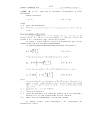 PUENTES Y OBRAS DE ARTE Ing. Arturo Rodríguez Serquén
IV-9
instalada, s∆ no será mayor que la deformación correspondiente al primer
deslizamiento.
El apoyo cumplirá con:
srt 2h ∆≥ (14.7.5.3.4-1)
donde:
=rth grosor total del elastómero
=s∆ deformación por cortante total máxima del elastómero en estado límite de
servicio
Compresión y Rotación Combinados
En el estado límite de servicio, las rotaciones se toman como la suma de
efectos máximos de la pérdida inicial de paralelismo y la subsiguiente rotación de
extremo de la viga debido a las cargas y movimientos actuantes.
Los apoyos se diseñan para la no ocurrencia de levantamientos bajo cualquier
combinación de carga y las rotaciones correspondientes.
Los apoyos rectangulares satisfacen requerimientos de levantamiento si:
2
ri
s
s
h
B
n
GS 










 θ
>σ (14.7.5.3.5-1)
Apoyos rectangulares con deformación por cortante cumplirán:




















−<
2
ri
s
s
h
B
n
20.01GS875.1
θ
σ (14.7.5.3.5-2)
Apoyos rectangulares fijos contra la deformación por cortante cumplirán:




















−<
2
ri
s
s
h
B
n
167.01GS25.2
θ
σ (14.7.5.3.5-3)
donde:
n = número de capas interiores del elastómero. Se definen capas exteriores como
aquellas que están ligadas sólo por una cara. Cuando el grosor de una capa
exterior es mayor que la mitad de una interior, n se incrementará en ½ por cada
capa exterior.
rih = grosor de la capa i-ésima del elastómero
sσ = esfuerzo en el elastómero
B = longitud del elastómero si la rotación es alrededor de su eje transversal o
ancho del mismo si la rotación es alrededor de su eje longitudinal
sθ = rotación de servicio máxima debido a la carga total (radianes)
Los apoyos circulares serán satisfactorios a los requerimientos de
levantamiento si cumplen:
 