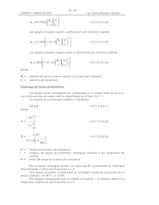 PUENTES Y OBRAS DE ARTE Ing. Arturo Rodríguez Serquén
IV-10
2
ri
s
s
h
D
n
GS75.0 











>
θ
σ (14.7.5.3.5-4)
Los apoyos circulares sujetos a deformación por cortante cumplirán:




















−<
2
ri
s
s
h
D
n
15.01GS5.2
θ
σ (14.7.5.3.5-5)
Los apoyos circulares fijados contra la deformación por cortante cumplirán:




















−<
2
ri
s
s
h
D
n
125.01GS3
θ
σ (14.7.5.3.5-6)
donde:
sθ = rotación de servicio máxima debido a la carga total (radianes)
D = diámetro del elastómero
Estabilidad del Apoyo de Elastómero
Los apoyos serán investigados por inestabilidad en el estado límite de servicio,
con combinaciones de carga como lo especificado en la Tabla 3.4.1-1.
Los apoyos se considerarán estables si satisfacen:
BA2 ≤ (14.7.5.3.6-1)
donde:
W
L2
1
L
h
92.1
A
rt
+
= (14.7.5.3.6-2)






++
=
W4
L
1)2S(
67.2
B (14.7.5.3.6-3)
G = módulo de cortante del elastómero
L = longitud del apoyo de elastómero rectangular (paralelo al eje longitudinal del
puente)
W = ancho del apoyo en la dirección transversal
Para un apoyo rectangular donde L es mayor que W, la estabilidad se investigará
intercambiando L y W en las Ecuaciones 2 y 3.
Para apoyos circulares, la estabilidad se investigará usando las ecuaciones de un
apoyo cuadrado, con W = L = 0.8D.
Para apoyos rectangulares que no cumplen la Ecuación 1, el esfuerzo debido a la
carga total cumplirá con las Ecuaciones 4 ó 5:
 