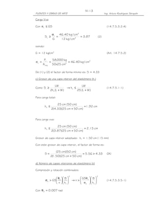 PUENTES Y OBRAS DE ARTE Ing. Arturo Rodríguez Serquén
IV-13
Carga Viva
Con GSL ≤σ (14.7.5.3.2-4)
87.3
cm/kg12
cm/kg40.46
G
S 2
2
L
L ==
σ
≥ (2)
siendo:
G = 12 kg/cm2
(Art. 14.7.5.2)
2
2
req
L
L cm/kg40.46
cm25x50
kg000,58
A
P
===σ
De (1) y (2) el factor de forma mínimo es: S = 4.33
c) Grosor de una capa interior del elastómero (hri)
Como
)WL(h2
LW
S
ri
i
+
≥
)WL(S2
LW
h
i
ri
+
≤→ (14.7.5.1-1)
Para carga total:
cm92.1
)cm50cm25)(33.4(2
)cm50(cm25
hri =
+
≤
Para carga viva:
cm15.2
)cm50cm25)(87.3(2
)cm50(cm25
hri =
+
≤
Grosor de capa interior adoptado: hri = 1.50 cm ( 15 mm)
Con este grosor de capa interior, el factor de forma es:
33.456.5
)cm50cm25)(50.1(2
)cm50)(cm25(
S >=
+
= OK!
d) Número de capas interiores de elastómero (n)
Compresión y rotación combinados:
2
ri
s
s
h
B
n
GS 










 θ
>σ
2
ris
s
h
BGS
n 











>→
σ
θ
(14.7.5.3.5-1)
Con rad007.0S =θ
 