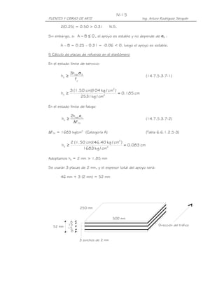 PUENTES Y OBRAS DE ARTE Ing. Arturo Rodríguez Serquén
IV-15
8
15
15
8
52 mm
3 zunchos de 2 mm
500 mm
250 mm
Dirección del tráfico
2(0.25) = 0.50 > 0.31 N.S.
Sin embargo, si 0BA ≤− , el apoyo es estable y no depende de σS :
A – B = 0.25 – 0.31 = -0.06 < 0, luego el apoyo es estable.
f) Cálculo de placas de refuerzo en el elastómero
En el estado límite de servicio:
y
Smáx
s
F
h3
h
σ
≥ (14.7.5.3.7-1)
cm185.0
cm/kg2531
)cm/kg104)(cm50.1(3
h 2
2
s =≥
En el estado límite de fatiga:
TH
Lmáx
s
F
h2
h
∆
≥
σ
(14.7.5.3.7-2)
∆FTH = 1683 kg/cm2
(Categoría A) (Tabla 6.6.1.2.5-3)
cm083.0
cm/kg1683
)cm/kg40.46)(cm50.1(2
h 2
2
s =≥
Adoptamos hs = 2 mm > 1.85 mm
Se usarán 3 placas de 2 mm, y el espesor total del apoyo será:
46 mm + 3 (2 mm) = 52 mm
 