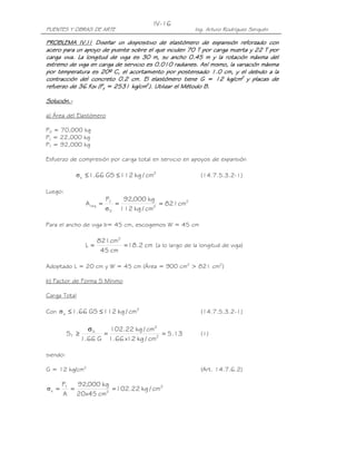 PUENTES Y OBRAS DE ARTE Ing. Arturo Rodríguez Serquén
IV-16
PROBLEMA IV.I1PROBLEMA IV.I1PROBLEMA IV.I1PROBLEMA IV.I1 Diseñar un dispositivo de elastómero de expansión reforzado conDiseñar un dispositivo de elastómero de expansión reforzado conDiseñar un dispositivo de elastómero de expansión reforzado conDiseñar un dispositivo de elastómero de expansión reforzado con
acero para un apoyo de puente sobre el que inciden 70 T por carga muerta y 22 Tacero para un apoyo de puente sobre el que inciden 70 T por carga muerta y 22 Tacero para un apoyo de puente sobre el que inciden 70 T por carga muerta y 22 Tacero para un apoyo de puente sobre el que inciden 70 T por carga muerta y 22 T porporporpor
carga viva. La longitud de viga es 30 m, su ancho 0.45 m y la rotación máxima delcarga viva. La longitud de viga es 30 m, su ancho 0.45 m y la rotación máxima delcarga viva. La longitud de viga es 30 m, su ancho 0.45 m y la rotación máxima delcarga viva. La longitud de viga es 30 m, su ancho 0.45 m y la rotación máxima del
extremo de viga en carga de servicio es 0.010 radianes. Así mismo, la variación máximaextremo de viga en carga de servicio es 0.010 radianes. Así mismo, la variación máximaextremo de viga en carga de servicio es 0.010 radianes. Así mismo, la variación máximaextremo de viga en carga de servicio es 0.010 radianes. Así mismo, la variación máxima
por temperatura es 20º C, el acortamiento por postensado 1.0 cm, y el debido a lapor temperatura es 20º C, el acortamiento por postensado 1.0 cm, y el debido a lapor temperatura es 20º C, el acortamiento por postensado 1.0 cm, y el debido a lapor temperatura es 20º C, el acortamiento por postensado 1.0 cm, y el debido a la
contracción del concreto 0.2 cm. El elastómero tiene G = 12 kg/cmcontracción del concreto 0.2 cm. El elastómero tiene G = 12 kg/cmcontracción del concreto 0.2 cm. El elastómero tiene G = 12 kg/cmcontracción del concreto 0.2 cm. El elastómero tiene G = 12 kg/cm2222
y placas dey placas dey placas dey placas de
refuerzo de 36 Ksi (Frefuerzo de 36 Ksi (Frefuerzo de 36 Ksi (Frefuerzo de 36 Ksi (Fyyyy = 2531 kg/cm= 2531 kg/cm= 2531 kg/cm= 2531 kg/cm2222
). Utilizar el Método B.). Utilizar el Método B.). Utilizar el Método B.). Utilizar el Método B.
Solución.Solución.Solución.Solución.----
a) Área del Elastómero
PD = 70,000 kg
PL = 22,000 kg
PT = 92,000 kg
Esfuerzo de compresión por carga total en servicio en apoyos de expansión
2
s cm/kg112GS66.1 ≤≤σ (14.7.5.3.2-1)
Luego:
2
2
S
T
req cm821
cm/kg112
kg000,92P
A ===
σ
Para el ancho de viga b= 45 cm, escogemos W = 45 cm
cm2.18
cm45
cm821
L
2
== (a lo largo de la longitud de viga)
Adoptado L = 20 cm y W = 45 cm (Área = 900 cm2
> 821 cm2
)
b) Factor de Forma S Mínimo
Carga Total
Con 2
s cm/kg112GS66.1 ≤≤σ (14.7.5.3.2-1)
13.5
cm/kg12x66.1
cm/kg22.102
G66.1
S 2
2
S
T ==
σ
≥ (1)
siendo:
G = 12 kg/cm2
(Art. 14.7.6.2)
2
2
T
s cm/kg22.102
cm45x20
kg000,92
A
P
===σ
 