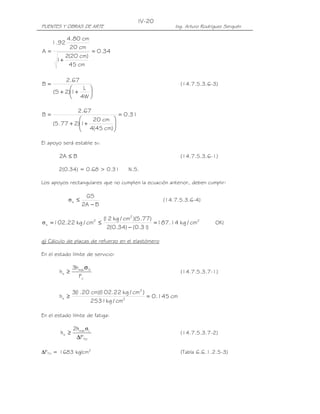 PUENTES Y OBRAS DE ARTE Ing. Arturo Rodríguez Serquén
IV-20
34.0
cm45
)cm20(2
1
cm20
cm80.4
92.1
A =
+
=






++
=
W4
L
1)2S(
67.2
B (14.7.5.3.6-3)
31.0
)cm45(4
cm20
1)277.5(
67.2
B =






++
=
El apoyo será estable si:
BA2 ≤ (14.7.5.3.6-1)
2(0.34) = 0.68 > 0.31 N.S.
Los apoyos rectangulares que no cumplen la ecuación anterior, deben cumplir:
BA2
GS
s
−
≤σ (14.7.5.3.6-4)
2
2
2
s cm/kg14.187
)31.0()34.0(2
)77.5)(cm/kg12(
cm/kg22.102 =
−
≤=σ OK!
g) Cálculo de placas de refuerzo en el elastómero
En el estado límite de servicio:
y
Smáx
s
F
h3
h
σ
≥ (14.7.5.3.7-1)
cm145.0
cm/kg2531
)cm/kg22.102)(cm20.1(3
h 2
2
s =≥
En el estado límite de fatiga:
TH
Lmáx
s
F
h2
h
∆
≥
σ
(14.7.5.3.7-2)
∆FTH = 1683 kg/cm2
(Tabla 6.6.1.2.5-3)
 