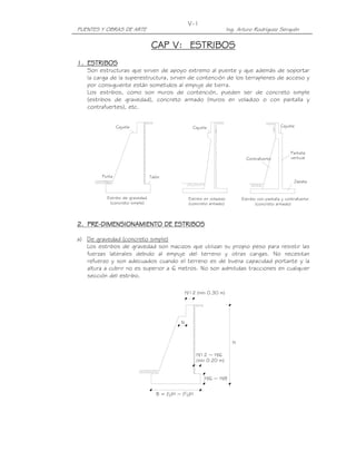 PUENTES Y OBRAS DE ARTE Ing. Arturo Rodríguez Serquén
V-1
H/12 ~ H/6
(mín 0.20 m)
H/12 (mín 0.30 m)
B = (1
2)H ~ (2
3)H
H/6 ~ H/8
H
N
Estribo de gravedad
(concreto simple)
Punta Talón
Cajuela
Pantalla
verticalContrafuerte
Zapata
Estribo en voladizo
(concreto armado)
Estribo con pantalla y contrafuerte
(concreto armado)
CajuelaCajuela
CAP V:CAP V:CAP V:CAP V: ESTRIBOSESTRIBOSESTRIBOSESTRIBOS
1.1.1.1. ESTRIBOSESTRIBOSESTRIBOSESTRIBOS
Son estructuras que sirven de apoyo extremo al puente y que además de soportar
la carga de la superestructura, sirven de contención de los terraplenes de acceso y
por consiguiente están sometidos al empuje de tierra.
Los estribos, como son muros de contención, pueden ser de concreto simple
(estribos de gravedad), concreto armado (muros en voladizo o con pantalla y
contrafuertes), etc.
2.2.2.2. PREPREPREPRE----DIMENSIONAMIENTO DE ESTRIBOSDIMENSIONAMIENTO DE ESTRIBOSDIMENSIONAMIENTO DE ESTRIBOSDIMENSIONAMIENTO DE ESTRIBOS
a) De gravedad (concreto simple)
Los estribos de gravedad son macizos que utilizan su propio peso para resistir las
fuerzas laterales debido al empuje del terreno y otras cargas. No necesitan
refuerzo y son adecuados cuando el terreno es de buena capacidad portante y la
altura a cubrir no es superior a 6 metros. No son admitidas tracciones en cualquier
sección del estribo.
 