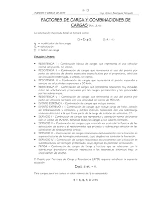 PUENTES Y OBRAS DE ARTE Ing. Arturo Rodríguez Serquén
II-13
FACTORES DE CARGA Y COMBINACIONES DEFACTORES DE CARGA Y COMBINACIONES DEFACTORES DE CARGA Y COMBINACIONES DEFACTORES DE CARGA Y COMBINACIONES DE
CARGASCARGASCARGASCARGAS (Art. 3.4)
La solicitación mayorada total se tomará como:
iii QnQ γΣ= (3.4.1-1)
ηi = modificador de las cargas
Qi = solicitación
γii = factor de carga
Estados Límites:Estados Límites:Estados Límites:Estados Límites:
• RESISTENCIA I – Combinación básica de cargas que representa el uso vehicular
normal del puente, sin viento.
• RESISTENCIA II – Combinación de cargas que representa el uso del puente por
parte de vehículos de diseño especiales especificados por el propietario, vehículos
de circulación restringida, o ambos, sin viento.
• RESISTENCIA III – Combinación de cargas que representa el puente expuesto a
vientos de velocidades superiores a 90 km/h.
• RESISTENCIA IV – Combinación de cargas que representa relaciones muy elevadas
entre las solicitaciones provocadas por las cargas permanentes y las provocadas
por las sobrecargas.
• RESISTENCIA V – Combinación de cargas que representa el uso del puente por
parte de vehículos normales con una velocidad del viento de 90 km/h.
• EVENTO EXTREMO I – Combinación de cargas que incluye sismos.
• EVENTO EXTREMO II – Combinación de cargas que incluye carga de hielo, colisión
de embarcaciones y vehículos, y ciertos eventos hidráulicos con una sobrecarga
reducida diferente a la que forma parte de la carga de colisión de vehículos, CT.
• SERVICIO I – Combinación de cargas que representa la operación normal del puente
con un viento de 90 km/h, tomando todas las cargas a sus valores normales.
• SERVICIO II – Combinación de cargas cuya intención es controlar la fluencia de las
estructuras de acero y el resbalamiento que provoca la sobrecarga vehicular en las
conexiones de resbalamiento crítico.
• SERVICIO III – Combinación de cargas relacionada exclusivamente con la tracción en
superestructuras de hormigón pretensado, cuyo objetivo es controlar la fisuración.
• SERVICIO IV – Combinación de cargas relacionada exclusivamente con la tracción en
subestructuras de hormigón pretensado, cuyo objetivo es controlar la fisuración.
• FATIGA – Combinación de cargas de fatiga y fractura que se relacionan con la
sobrecarga gravitatoria vehicular respectiva y las respuestas dinámicas bajo un
único camión de diseño.
El Diseño por Factores de Carga y Resistencia (LRFD) requiere satisfacer la siguiente
ecuación:
ΣηγiQi ኢ φRn = Rr
Para cargas para las cuales un valor máximo de γi es apropiado:
η = ηD ηR ηI ን 0.95
 