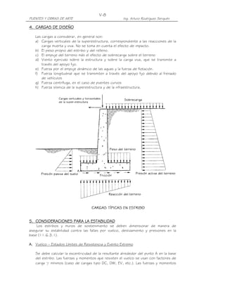 PUENTES Y OBRAS DE ARTE Ing. Arturo Rodríguez Serquén
V-8
4444.... CARGAS DE DISEÑOCARGAS DE DISEÑOCARGAS DE DISEÑOCARGAS DE DISEÑO
Las cargas a considerar, en general son:
a) Cargas verticales de la superestructura, correspondiente a las reacciones de la
carga muerta y viva. No se toma en cuenta el efecto de impacto.
b) El peso propio del estribo y del relleno.
c) El empuje del terreno más el efecto de sobrecarga sobre el terreno
d) Viento ejercido sobre la estructura y sobre la carga viva, que se transmite a
través del apoyo fijo.
e) Fuerza por el empuje dinámico de las aguas y la fuerza de flotación.
f) Fuerza longitudinal que se transmiten a través del apoyo fijo debido al frenado
de vehículos
g) Fuerza centrífuga, en el caso de puentes curvos
h) Fuerza sísmica de la superestructura y de la infraestructura.
5555.... CONSIDERACIONES PARA LA ESTABILIDADCONSIDERACIONES PARA LA ESTABILIDADCONSIDERACIONES PARA LA ESTABILIDADCONSIDERACIONES PARA LA ESTABILIDAD
Los estribos y muros de sostenimiento se deben dimensionar de manera de
asegurar su estabilidad contra las fallas por vuelco, deslizamiento y presiones en la
base (11.6.3.1).
A.A.A.A. Vuelco – Estados Límites de Resistencia y Evento Extremo
Se debe calcular la excentricidad de la resultante alrededor del punto A en la base
del estribo. Las fuerzas y momentos que resisten el vuelco se usan con factores de
carga γ mínimos (caso de cargas tipo DC, DW, EV, etc.). Las fuerzas y momentos
 