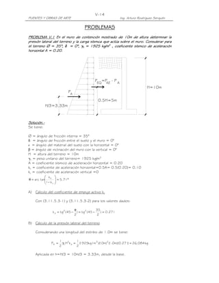 PUENTES Y OBRAS DE ARTE Ing. Arturo Rodríguez Serquén
V-14
P
H/3=3.33m
A
0.5H=5m
EQ AE A
P =P - P
H=10m
PROBLEMASPROBLEMASPROBLEMASPROBLEMAS
PROBLEMA V.1PROBLEMA V.1PROBLEMA V.1PROBLEMA V.1 En el muro de contención mostrado de 10m de altura deterEn el muro de contención mostrado de 10m de altura deterEn el muro de contención mostrado de 10m de altura deterEn el muro de contención mostrado de 10m de altura determinar laminar laminar laminar la
presión lateral del terreno y la carga sísmicapresión lateral del terreno y la carga sísmicapresión lateral del terreno y la carga sísmicapresión lateral del terreno y la carga sísmica que actúaque actúaque actúaque actúa sobre el muro.sobre el muro.sobre el muro.sobre el muro. ConsiderarConsiderarConsiderarConsiderar paraparaparapara
el terrenoel terrenoel terrenoel terreno ∅∅∅∅ = 35°= 35°= 35°= 35°,,,, δδδδ = 0°= 0°= 0°= 0°,,,, γγγγtttt = 1925 kg/m= 1925 kg/m= 1925 kg/m= 1925 kg/m3333
,,,, coeficiente sísmico de aceleracióncoeficiente sísmico de aceleracióncoeficiente sísmico de aceleracióncoeficiente sísmico de aceleración
horizontalhorizontalhorizontalhorizontal AAAA = 0.20= 0.20= 0.20= 0.20....
Solución.Solución.Solución.Solución.----
Se tiene:
∅ = ángulo de fricción interna = 35°
δ = ángulo de fricción entre el suelo y el muro = 0°
i = ángulo del material del suelo con la horizontal = 0°
β = ángulo de inclinación del muro con la vertical = 0°
H = altura del terreno = 10m
γt = peso unitario del terreno= 1925 kg/m3
A = coeficiente sísmico de aceleración horizontal = 0.20
kh = coeficiente de aceleración horizontal=0.5A= 0.5(0.20)= 0.10
kv = coeficiente de aceleración vertical =0
°=







−
=θ 71.5
k1
k
tanarc
v
h
A) Cálculo del coeficiente de empuje activo ka
Con (3.11.5.3-1) y (3.11.5.3-2) para los valores dados:
271.0)
2
35
45(tg)
2
45(tgk 22
a =−=
φ
−=
B) Cálculo de la presión lateral del terreno
Considerando una longitud del estribo de 1.0m se tiene:
kg084,26)271.0)(m0.1()m10)(m/kg1925(
2
1
kH
2
1
P 23
a
2
tA ==γ=
Aplicada en h=H/3 = 10m/3 = 3.33m, desde la base.
 