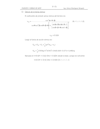 PUENTES Y OBRAS DE ARTE Ing. Arturo Rodríguez Serquén
V-15
C) Cálculo de la fuerza sísmica
El coeficiente de presión activa sísmica del terreno es:
2
.
.
2
2
AE
)Icos()cos(
)I(sen)(sen
1)cos(coscos
)(cos
k










β−θ+β+δ
−θ−φδ+φ
+θ+β+δβθ
β−θ−φ
= (A.11.1.1.1-2)
328.0kAE =
Luego la fuerza de acción sísmica es:
)kk(H
2
1
PPP aAE
2
tAAEEQ −γ=−=
kg486,5)271.0328.0)(m0.1()m10)(m/kg1925(
2
1
P 23
EQ =−=
Aplicada en h=0.6H = 0.6(10m) = 0.60m desde la base, aunque es suficiente:
h=0.5H = 0.5(10m) = 0.50m (A.11.11.1.1)
 