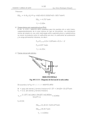 PUENTES Y OBRAS DE ARTE Ing. Arturo Rodríguez Serquén
V-32
Entonces:
EQterr = ½ (KAE-Ka) H² γt =½(0.433-0.333)(7m)²(1.925 Ton/m³)
EQterr = 4.70 Ton/m
YA = 3.50m
b) Carga sísmica por superestructura (PEQ):
El Art. 3.10.9.1 AASHTO LRFD establece para los puentes de un solo tramo,
independientemente de la zona sísmica en que se encuentren, una solicitación
mínima de diseño en una unión restringida entre superestructura y subestructura
no menor al producto entre el coeficiente de sitio, el coeficiente de aceleración
y la carga permanente tributaria, es decir:
PEQ=PDC+DW.A.S=13.8Ton/m x 0.3 x 1.2
PEQ=4.97 Ton/m
YA = 6.25m
c) Fuerza inercial del estribo:
De acuerdo a la Fig. A11.1.1.1-1 AASHTO LRFD:
W = peso del estribo y terreno tributario=21.07 + 34.60= 55.67Ton/m
YA = C.G. del estribo y terreno tributario
m045.3
m/T67.55
)m902.3(m/T60.34)m64.1(m/T07.21
YA =
+
=
Kh=0.5A
EQestrib=Kh.W=0.15x55.67Ton/m
EQestrib=8.35 Ton/m
YA = 3.045m
 
