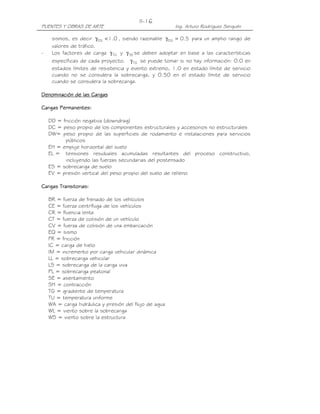 PUENTES Y OBRAS DE ARTE Ing. Arturo Rodríguez Serquén
II-16
sismos, es decir 0.1EQ <γ , siendo razonable 5.0EQ =γ para un amplio rango de
valores de tráfico.
- Los factores de carga TGγ y SEγ se deben adoptar en base a las características
específicas de cada proyecto. TGγ se puede tomar si no hay información: 0.0 en
estados límites de resistencia y evento extremo, 1.0 en estado límite de servicio
cuando no se considera la sobrecarga, y 0.50 en el estado límite de servicio
cuando se considera la sobrecarga.
Denominación de las CargasDenominación de las CargasDenominación de las CargasDenominación de las Cargas
Cargas Permanentes:Cargas Permanentes:Cargas Permanentes:Cargas Permanentes:
DD = fricción negativa (downdrag)
DC = peso propio de los componentes estructurales y accesorios no estructurales
DW= peso propio de las superficies de rodamiento e instalaciones para servicios
públicos
EH = empuje horizontal del suelo
EL = tensiones residuales acumuladas resultantes del proceso constructivo,
incluyendo las fuerzas secundarias del postensado
ES = sobrecarga de suelo
EV = presión vertical del peso propio del suelo de relleno
Cargas Transitorias:Cargas Transitorias:Cargas Transitorias:Cargas Transitorias:
BR = fuerza de frenado de los vehículos
CE = fuerza centrífuga de los vehículos
CR = fluencia lenta
CT = fuerza de colisión de un vehículo
CV = fuerza de colisión de una embarcación
EQ = sismo
FR = fricción
IC = carga de hielo
IM = incremento por carga vehicular dinámica
LL = sobrecarga vehicular
LS = sobrecarga de la carga viva
PL = sobrecarga peatonal
SE = asentamiento
SH = contracción
TG = gradiente de temperatura
TU = temperatura uniforme
WA = carga hidráulica y presión del flujo de agua
WL = viento sobre la sobrecarga
WS = viento sobre la estructura
 