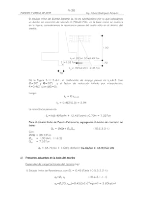 PUENTES Y OBRAS DE ARTE Ing. Arturo Rodríguez Serquén
V-36
.70
p
pk x1.925x1.50=8.49 Ton
p
1.50
.70
k x1.925x2.20=12.45 Ton
E =7.33 Ton
El estado límite de Evento Extremo Ia, no es satisfactorio por lo que colocamos
un diente de concreto de sección 0.70mx0.70m. en la base como se muestra
en la figura; consideramos la resistencia pasiva del suelo sólo en el ámbito del
diente.
De la Figura 3.11.5.4-1, el coeficiente de empuje pasivo es kp=6.3 (con
Øf=30° y Ө=90°) y el factor de reducción hallado por interpolación,
R=0.467 (con õ/Øf=0).
Luego:
kp = R kp(õ=Ø)
kp = 0.467(6.3) = 2.94
La resistencia pasiva es:
Ep=½(8.49Ton/m + 12.45Ton/m) x 0.70m = 7.33Ton
Para el estado límite dePara el estado límite dePara el estado límite dePara el estado límite de Evento ExtremoEvento ExtremoEvento ExtremoEvento Extremo Ia, agreIa, agreIa, agreIa, agregando el diente de concreto segando el diente de concreto segando el diente de concreto segando el diente de concreto se
tiene:tiene:tiene:tiene:
QR = ØτQτ+ ØepQep (10.6.3.3-1)
Con:
ØτQτ = 38.73Ton
Øep = 1.00 (Art. 11.6.5)
Qep = 7.33Ton
QR = 38.73Ton + 1.00(7.33Ton)=46.06Ton46.06Ton46.06Ton46.06Ton >>>> 43.94Ton43.94Ton43.94Ton43.94Ton OK!OK!OK!OK!
c)c)c)c) Presiones actuantes en la base del estriboPresiones actuantes en la base del estriboPresiones actuantes en la base del estriboPresiones actuantes en la base del estribo
Capacidad de carga factorada del terreno (qR)
1) Estado límite de Resistencia, con Øb = 0.45 (Tabla 10.5.5.2.2-1):
qR=Øb qn (10.6.3.1.1-1)
qR=Øb(FS.qadm)=0.45(3x2.67kg/cm²) = 3.60kg/cm²
 