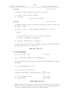 PUENTES Y OBRAS DE ARTE Ing. Arturo Rodríguez Serquén
V-42
As máximo (Art. 5.7.3.3.1)
Una sección no sobre reforzada cumple con: c /de ≤ 0.42
c = a / β1 = 6.97cm / 0.85 = 8.20cm
de = 81.23cm
c /de = 0.10 ≤ 0.42 OK!
As mínimo (Art. 5.7.3.3.2)
La cantidad de acero proporcionado debe ser capaz de resistir el menor valor
de1.2Mcr y 1.33Mu:
a) 1.2Mcr = 1.2fr S = 1.2(29.13kg/cm2
)(135,000cm3
) = 47.19T-m
Siendo:
22'
c
'
cr cm/kg13.2921001.2cm/kgf01.2MPaf63.0f ====
S = bh2
/6 = 100(90)2
/6 = 135,000cm3
b) 1.33 Mu= 1.33(96.72T-m) = 128.64T-m
El menor valor es 47.19T-m y la cantidad de acero calculada (29.62cm2
)
resiste Mu=96.72T-m >47.19T-m OK!
USAR 1USAR 1USAR 1USAR 1∅∅∅∅1111” @ 0.” @ 0.” @ 0.” @ 0.11117777mmmm
b)b)b)b) As de temperaturaAs de temperaturaAs de temperaturaAs de temperatura
]SI[
F
A
756.0A
y
g
temps = (5.10.8.2-1)
]cm/kg4200fcon,MKS[A0018.0A 2
ygtemps ==
Siendo la pantalla de sección variable, tomamos conservadoramente un grosor
de 0.80m:
2
temps cm2.16)100x90(0018.0A ==
capa/cm10.82/cm2.16A 22
temps ==
Utilizando varillas ∅5/8”, la separación será: m24.0
10.8
00.2
s ==
smáx = 3t = 3(0.90)= 2.70m (Art.5.10.8)
smáx = 0.45m OK! (Art.5.10.8)
USAR 1USAR 1USAR 1USAR 1∅∅∅∅5555////8888” @ 0.” @ 0.” @ 0.” @ 0.24242424 mmmm
Nota.- El acero de temperatura se colocará por no contar con ningún tipo de
acero en el sentido perpendicular al acero principal de la pantalla y también en
la cara de la pantalla opuesta al relleno, en ambos sentidos.
 