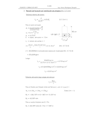 PUENTES Y OBRAS DE ARTE Ing. Arturo Rodríguez Serquén
V-43
1Ø1"@0.17
90 cm
17 cm
d
d
c
c
b
c) RevisiónRevisiónRevisiónRevisión ddddeeee ffffisuraciónisuraciónisuraciónisuración pppporororor ddddistribuciónistribuciónistribuciónistribución ddddeeee aaaarmadurarmadurarmadurarmadura (Art. 5.7.3.4)
Esfuerzo máximo del acero:
y3/1
c
sa f6.0
)Ad(
Z
f ≤= (5.7.3.4-1)
Para el acero principal:
2
Ø
ntorecubrimied
)4.3.7.5.Art(cm5
c +=
≤
44 344 21
cm
2
54.2
cm5dc +=
dc = 6.27cm
b = espac. del acero = 17cm
nv = número de varillas = 1
2
v
c
cm18.213
1
)cm17)(cm27.6x2(
n
b)d2(
A === (Art. 5.7.3.4)
Z = 30,000N/mm (considerando exposición moderada) (Art. 5.7.3.4)
= 30,600Kg/cm
Luego:
2
3/12sa cm/kg778,2
)cm18.213xcm27.6(
cm/kg600,30
f ==
22
sa cm/kg520,2)cm/kg4200(6.0f =≤
2
sa cm/kg520,2f =
Esfuerzo del acero bajo cargas de servicio
n
I
cM
f s
s =
Para el Diseño por Estado Límite de Servicio I, con n= nDnRnI=1:
)M0.1M0.1M0.1(nM BREHLSs ++= (Tabla 3.4.1-1)
Ms = 1.0(6.70T-m+21.96T-m+15.32T-m)
Ms = 43.99T-m/m
Para un ancho tributario de 0.17m:
Ms = (43.99T-m/m) (0.17m) = 7.48T-m
 