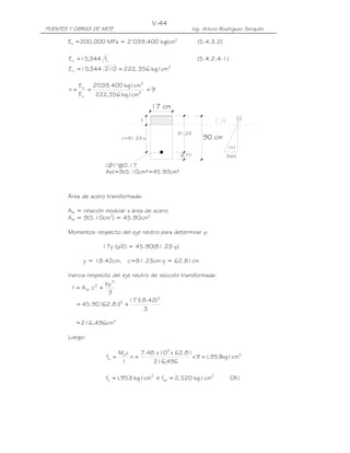 PUENTES Y OBRAS DE ARTE Ing. Arturo Rodríguez Serquén
V-44
c=81.23-y
1Ø1"@0.17
Ast=9x5.10cm²=45.90cm²
90 cm
y
81.23
(+)
(fs/n)
(-)
17 cm
8.77
Es =200,000 MPa = 2’039,400 kg/cm2
(5.4.3.2)
'
cc f344,15E = (5.4.2.4-1)
2
c cm/kg356,222210344,15E ==
9
cm/kg356,222
cm/kg400,039'2
E
E
n 2
2
c
s
===
Área de acero transformada:
Ast = relación modular x área de acero
Ast = 9(5.10cm2
) = 45.90cm2
Momentos respecto del eje neutro para determinar y:
17y (y/2) = 45.90(81.23-y)
y = 18.42cm, c=81.23cm-y = 62.81cm
Inercia respecto del eje neutro de sección transformada:
3
by
cAI
3
2
st +=
3
)42.18(17
)81.62(90.45
3
2
+=
=216,496cm4
Luego:
2
5
s
s cm/kg953,19x
496,216
81.62x10x48.7
n
I
cM
f ===
!OKcm/kg520,2fcm/kg953,1f 2
sa
2
s =<=
 