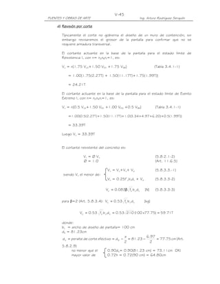 PUENTES Y OBRAS DE ARTE Ing. Arturo Rodríguez Serquén
V-45
d)d)d)d) RRRRevisión por cortevisión por cortevisión por cortevisión por corteeee
Típicamente el corte no gobierna el diseño de un muro de contención; sin
embargo revisaremos el grosor de la pantalla para confirmar que no se
requiere armadura transversal.
El cortante actuante en la base de la pantalla para el estado límite de
Resistencia I, con n= nDnRnI=1, es:
Vu = n[1.75 VLS+1.50 VEH +1.75 VBR] (Tabla 3.4.1-1)
= 1.00[1.75(2.27T) + 1.50(11.17T)+1.75(1.99T)]
= 24.21T
El cortante actuante en la base de la pantalla para el estado límite de Evento
Extremo I, con n= nDnRnI=1, es:
Vu = n[0.5 VLS+1.50 VEH +1.00 VEQ +0.5 VBR] (Tabla 3.4.1-1)
=1.00[0.5(2.27T)+1.50(11.17T)+1.0(3.34+4.97+6.20)+0.5(1.99T)]
= 33.39T
Luego Vu = 33.39T
El cortante resistente del concreto es:
Vr = Ø Vn (5.8.2.1-2)
Ø = 1.0 (Art. 11.6.5)
Vn = Vc+Vs+ Vp (5.8.3.3.-1)
siendo Vn el menor de:
Vn = 0.25f’cbvdv + Vp (5.8.3.3-2)
]N[dbf083.0V vv
'
cc β= (5.8.3.3-3)
para β=2 (Art. 5.8.3.4): ]kg[dbf53.0V vv
'
cc =
T71.59)75.77x100(21053.0dbf53.0V vv
'
cc ===
donde:
bv = ancho de diseño de pantalla= 100 cm
de = 81.23cm
cm75.77
2
97.6
23.81
2
a
defectivocortedeperalted ev =−=−== (Art.
5.8.2.9)
no menor que el 0.90de= 0.90(81.23 cm) = 73.11cm OK!
mayor valor de 0.72h = 0.72(90 cm) = 64.80cm
 