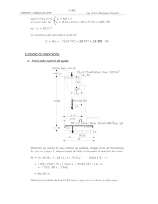 PUENTES Y OBRAS DE ARTE Ing. Arturo Rodríguez Serquén
V-46
Talón
h'=0.60
Terreno equiv. por s/c
EV=33.73T
yLS =2.75mx0.60mx1.0mx1.925T/m
.35
5.90
1.10
3.10
2.75
1.61
1.90
0.60
=3.18T
3
DC =3.10mx1.0mx1.10mx2.4T/m
3
=8.18T
B
B-2e
q
As superior
1.73
Con Vp=0 y Vs=0 Vn = 59.71T
el menor valor de Vn = 0.25 x 210 x 100 x 77.75 = 408.19T
es: Vn = 59.71T
La resistencia del concreto al corte es:
Vr = ØVn = 1.0(59.72T) = 55559.79.79.79.71111T >T >T >T > 33333.393.393.393.39TTTT OK!
2) DISEÑO DE CIMENTACIÓN2) DISEÑO DE CIMENTACIÓN2) DISEÑO DE CIMENTACIÓN2) DISEÑO DE CIMENTACIÓN
a)a)a)a) AceroAceroAceroAcero parte superior de zapataparte superior de zapataparte superior de zapataparte superior de zapata
Momento de diseño en cara vertical de pantalla, estado límite de Resistencia
Ib, con n= nDnRnI=1, despreciando del lado conservador la reacción del suelo:
Mu = n[1.25 MDC +1.35 MEV +1.75 MLS] (Tabla 3.4.1-1)
= 1.00[1.25(8.18T x 1.55m) + 1.35(33.73T x 1.61m)
+ 1.75(3.18T x 1.73m)]
= 98.78T-m
Omitimos el estado de Evento Extremo I, pues no es crítico en este caso.
 