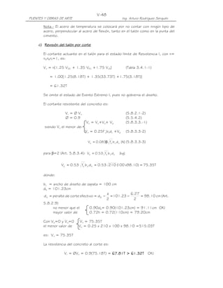 PUENTES Y OBRAS DE ARTE Ing. Arturo Rodríguez Serquén
V-48
Nota.- El acero de temperatura se colocará por no contar con ningún tipo de
acero, perpendicular al acero de flexión, tanto en el talón como en la punta del
cimiento.
c)c)c)c) RRRRevisiónevisiónevisiónevisión del talóndel talóndel talóndel talón por cortepor cortepor cortepor corte
El cortante actuante en el talón para el estado límite de Resistencia I, con n=
nDnRnI=1, es:
Vu = n[1.25 VDC + 1.35 VEV +1.75 VLS] (Tabla 3.4.1-1)
= 1.00[1.25(8.18T) + 1.35(33.73T) +1.75(3.18T)]
= 61.32T
Se omite el estado de Evento Extremo I, pues no gobierna el diseño.
El cortante resistente del concreto es:
Vr = Ø Vn (5.8.2.1-2)
Ø = 0.9 (5.5.4.2)
Vn = Vc+Vs+ Vp (5.8.3.3.-1)
siendo Vn el menor de:
Vn = 0.25f’cbvdv +Vp (5.8.3.3-2)
]N[dbf083.0V vv
'
cc β= (5.8.3.3-3)
para β=2 (Art. 5.8.3.4): ]kg[dbf53.0V vv
'
cc =
T35.75)10.98x100(21053.0dbf53.0V vv
'
cc ===
donde:
bv = ancho de diseño de zapata = 100 cm
de = 101.23cm
cm10.98
2
27.6
23.101
2
a
defectivocortedeperalted ev =−=−== (Art.
5.8.2.9)
no menor que el 0.90de= 0.90(101.23cm) = 91.11cm OK!
mayor valor de 0.72h = 0.72(110cm) = 79.20cm
Con Vp=0 y Vs=0 Vn = 75.35T
el menor valor de Vn = 0.25 x 210 x 100 x 98.10 =515.03T
es: Vn = 75.35T
La resistencia del concreto al corte es:
Vr = ØVn = 0.9(75.18T) = 67.67.67.67.81818181T >T >T >T > 66661.321.321.321.32TTTT OK!
 