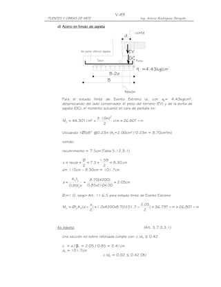 PUENTES Y OBRAS DE ARTE Ing. Arturo Rodríguez Serquén
V-49
B
=4.43kg/cm
B-2e
q
DC
As parte inferior zapata EV
d
flexión
corte
Talón Punta
d)d)d)d) AceroAceroAceroAcero en fondo de zapaen fondo de zapaen fondo de zapaen fondo de zapatatatata
Para el estado límite de Evento Extremo Ia, con qu= 4.43kg/cm²,
despreciando del lado conservador el peso del terreno (EV) y de la punta de
zapata (DC), el momento actuante en cara de pantalla es:
mT80.26m1x
2
)m10.1(
x²m/T30.44M
2
u −==
Utilizando 1∅5/8” @0.23m (As=2.00cm² / 0.23m = 8.70cm²/m)
siendo:
recubrimiento = 7.5cm (Tabla 5.12.3-1)
cm30.8
2
59.1
5.7
2
Ø
recubz =+=+=
d= 110cm – 8.30cm = 101.7cm
cm05.2
100x210x85.0
)4200(70.8
bf85.0
fA
a '
c
ys
===
Øf=1.0, según Art. 11.6.5 para estado límite de Evento Extremo
mT80.26mT79.36)
2
05.2
7.101(70.8x4200x0.1)
2
a
d(AØfM syu −>−=−=−=
As máximo (Art. 5.7.3.3.1)
Una sección no sobre reforzada cumple con: c /de ≤ 0.42
c = a / β1 = 2.05 / 0.85 = 2.41cm
de = 101.7cm
c /de = 0.02 ≤ 0.42 OK!
 