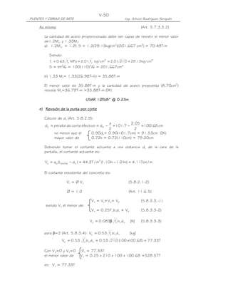 PUENTES Y OBRAS DE ARTE Ing. Arturo Rodríguez Serquén
V-50
As mínimo (Art. 5.7.3.3.2)
La cantidad de acero proporcionado debe ser capaz de resistir el menor valor
de1.2Mcr y 1.33Mu:
a) 1.2Mcr = 1.2fr S = 1.2(29.13kg/cm2
)(201,667 cm3
) = 70.49T-m
Siendo:
22'
c
'
cr cm/kg13.2921001.2cm/kgf01.2MPaf63.0f ====
S = bh2
/6 = 100(110)2
/6 = 201,667cm3
b) 1.33 Mu= 1.33(26.98T-m) = 35.88T-m
El menor valor es 35.88T-m y la cantidad de acero propuesta (8.70cm2
)
resiste Mu=36.79T-m >35.88T-m OK!
USAR 1USAR 1USAR 1USAR 1∅∅∅∅5/85/85/85/8” @ 0.” @ 0.” @ 0.” @ 0.23232323mmmm
e)e)e)e) RRRRevisiónevisiónevisiónevisión de la puntade la puntade la puntade la punta por cortpor cortpor cortpor corteeee
Cálculo de dv (Art. 5.8.2.9):
cm68.100
2
05.2
7.101
2
a
defectivocortedeperalted ev =−=−==
no menor que el 0.90de= 0.90(101.7cm) = 91.53cm OK!
mayor valor de 0.72h = 0.72(110cm) = 79.20cm
Debiendo tomar el cortante actuante a una distancia dv de la cara de la
pantalla, el cortante actuante es:
m/Ton11.4)m01.1m10.1(m/T3.44)dL(qV 2
vpuntauu =−=−=
El cortante resistente del concreto es:
Vr = Ø Vn (5.8.2.1-2)
Ø = 1.0 (Art. 11.6.5)
Vn = Vc+Vs+ Vp (5.8.3.3.-1)
siendo Vn el menor de:
Vn = 0.25f’cbvdv + Vp (5.8.3.3-2)
]N[dbf083.0V vv
'
cc β= (5.8.3.3-3)
para β=2 (Art. 5.8.3.4): ]kg[dbf53.0V vv
'
cc =
T33.77)68.100x100(21053.0dbf53.0V vv
'
cc ===
Con Vp=0 y Vs=0 Vn = 77.33T
el menor valor de Vn = 0.25 x 210 x 100 x 100.68 =528.57T
es: Vn = 77.33T
 