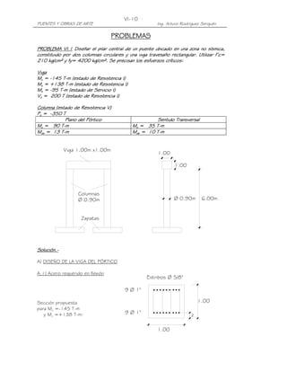 PUENTES Y OBRAS DE ARTE Ing. Arturo Rodríguez Serquén
VI-10
Viga 1.00m x1.00m
Columnas
Ø 0.90m
Zapatas
1.00
1.00
Ø 0.90m 6.00m
9 Ø 1"
9 Ø 1"
1.00
1.00
Estribos Ø 5/8"
z
PROBLEMASPROBLEMASPROBLEMASPROBLEMAS
PROBLEMA VI.1PROBLEMA VI.1PROBLEMA VI.1PROBLEMA VI.1 Diseñar el pilar central de un puente ubicado en una zonaDiseñar el pilar central de un puente ubicado en una zonaDiseñar el pilar central de un puente ubicado en una zonaDiseñar el pilar central de un puente ubicado en una zona no sísmica,no sísmica,no sísmica,no sísmica,
constituido por dos columnas circulares y una viga travesaño rectangular. Utilizar f’c=constituido por dos columnas circulares y una viga travesaño rectangular. Utilizar f’c=constituido por dos columnas circulares y una viga travesaño rectangular. Utilizar f’c=constituido por dos columnas circulares y una viga travesaño rectangular. Utilizar f’c=
210 kg/cm² y fy= 4200 kg/cm². Se precisan los esfuerzos críticos:210 kg/cm² y fy= 4200 kg/cm². Se precisan los esfuerzos críticos:210 kg/cm² y fy= 4200 kg/cm². Se precisan los esfuerzos críticos:210 kg/cm² y fy= 4200 kg/cm². Se precisan los esfuerzos críticos:
VigaVigaVigaViga
MMMMuuuu ==== ----145 T145 T145 T145 T----m (estado de Resistencia I)m (estado de Resistencia I)m (estado de Resistencia I)m (estado de Resistencia I)
MMMMuuuu = +138 T= +138 T= +138 T= +138 T----m (estado de Resistencia I)m (estado de Resistencia I)m (estado de Resistencia I)m (estado de Resistencia I)
MMMMssss ==== ----95 T95 T95 T95 T----m (estado de Servicio I)m (estado de Servicio I)m (estado de Servicio I)m (estado de Servicio I)
VVVVuuuu = 200 T (estado de Resistencia I)= 200 T (estado de Resistencia I)= 200 T (estado de Resistencia I)= 200 T (estado de Resistencia I)
ColumnaColumnaColumnaColumna (estado de Resistencia V)(estado de Resistencia V)(estado de Resistencia V)(estado de Resistencia V)
PPPPuuuu ==== ----350 T350 T350 T350 T
Plano del PórticoPlano del PórticoPlano del PórticoPlano del Pórtico Sentido TransversalSentido TransversalSentido TransversalSentido Transversal
MMMMuuuu = 90 T= 90 T= 90 T= 90 T----mmmm MMMMuuuu ==== 35353535 TTTT----mmmm
MMMMdudududu = 13 T= 13 T= 13 T= 13 T----mmmm MMMMdudududu = 1= 1= 1= 10000 TTTT----mmmm
Solución.Solución.Solución.Solución.----
A) DISEÑO DE LA VIGA DEL PÓRTICO
A.1) Acero requerido en flexión
Sección propuesta
para Mu =-145 T-m
y Mu =+138 T-m:
 