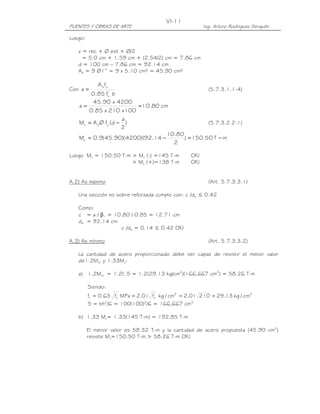PUENTES Y OBRAS DE ARTE Ing. Arturo Rodríguez Serquén
VI-11
Luego:
z = rec + Ø est + Ø/2
= 5.0 cm + 1.59 cm + (2.54/2) cm = 7.86 cm
d = 100 cm – 7.86 cm = 92.14 cm
As = 9 Ø1” = 9 x 5.10 cm² = 45.90 cm²
Con
bf85.0
fA
a '
c
ys
= (5.7.3.1.1-4)
cm80.10
100x210x85.0
4200x90.45
a ==
)
2
a
d(fØAM ysu −= (5.7.3.2.2-1)
mT50.150)
2
80.10
14.92)(4200)(90.45(9.0Mu −=−=
Luego Mu = 150.50 T-m > Mu (-) =145 T-m OK!
> Mu (+)=138 T-m OK!
A.2) As máximo (Art. 5.7.3.3.1)
Una sección no sobre reforzada cumple con: c /de ≤ 0.42
Como:
c = a / β1 = 10.80 / 0.85 = 12.71 cm
de = 92.14 cm
c /de = 0.14 ≤ 0.42 OK!
A.3) As mínimo (Art. 5.7.3.3.2)
La cantidad de acero proporcionado debe ser capaz de resistir el menor valor
de1.2Mcr y 1.33Mu:
a) 1.2Mcr = 1.2fr S = 1.2(29.13 kg/cm2
)(166,667 cm3
) = 58.26 T-m
Siendo:
22'
c
'
cr cm/kg13.2921001.2cm/kgf01.2MPaf63.0f ====
S = bh2
/6 = 100(100)2
/6 = 166,667 cm3
b) 1.33 Mu= 1.33(145 T-m) = 192.85 T-m
El menor valor es 58.32 T-m y la cantidad de acero propuesta (45.90 cm2
)
resiste Mu=150.50 T-m > 58.26 T-m OK!
 