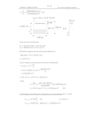 PUENTES Y OBRAS DE ARTE Ing. Arturo Rodríguez Serquén
VI-13
100 cm
7.86
100 cm92.14
c=92.14 - y
y
E.N.
(fs / n)
f 'c
(+)
(-)
A = n As = 413.10 cm²st
9
cm/kg356,222
cm/kg400,039'2
E
E
n 2
2
c
s
===
Área de acero transformada:
Ast = relación modular x área de acero
Ast = 9(45.90 cm2
) = 413.10 cm2
Momentos respecto del eje neutro para determinar y:
100y (y/2) = 413.10 (92.14-y)
y = 23.77 cm
Inercia respecto del eje neutro de sección transformada:
3
by
)yd(AI
3
2
sst +−=
3
)77.23(100
)y14.92(10.413
3
2
+−=
= 2’378,697 cm4
c= 92.14 cm – 23.77 cm = 68.37 cm
Luego:
2
5
s
s cm/kg457,29x
697,378'2
37.68x10x95
n
I
cM
f ===
!OKcm/kg520,2fcm/kg457,2f 2
sa
2
s =<=
A.5) Armadura de contracción y temperatura en caras laterales (Art. 5.10.8)
]SI[
F
A
756.0A
y
g
temps = (5.10.8.2-1)
]cm/kg4200fcon,MKS[A0018.0A 2
ygtemps ==
 