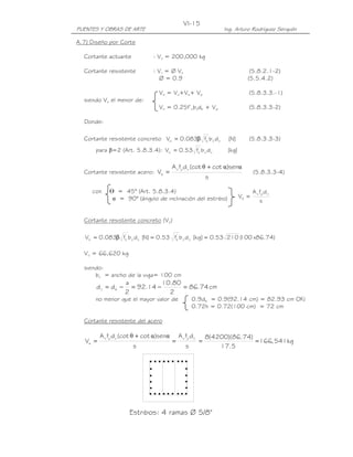 PUENTES Y OBRAS DE ARTE Ing. Arturo Rodríguez Serquén
VI-15
Estribos: 4 ramas Ø 5/8"
s
dfA
V
vyv
s =
A.7) Diseño por Corte
Cortante actuante : Vu = 200,000 kg
Cortante resistente : Vr = Ø Vn (5.8.2.1-2)
Ø = 0.9 (5.5.4.2)
Vn = Vc+Vs+ Vp (5.8.3.3.-1)
siendo Vn el menor de:
Vn = 0.25f’cbvdb + Vp (5.8.3.3-2)
Donde:
Cortante resistente concreto ]N[dbf083.0V vv
'
cc β= (5.8.3.3-3)
para β=2 (Art. 5.8.3.4): ]kg[dbf53.0V vv
'
cc =
Cortante resistente acero:
s
sen)cot(cotdfA
V
vyv
s
ααθ +
= (5.8.3.3-4)
con ᒕ = 45° (Art. 5.8.3.4)
α = 90° (ángulo de inclinación del estribo)
Cortante resistente concreto (Vc)
)74.86x100(21053.0]kg[dbf53.0]N[dbf083.0V vv
'
cvv
'
cc ==β=
Vc = 66,620 kg
siendo:
bv = ancho de la viga= 100 cm
cm74.86
2
80.10
14.92
2
a
dd ev =−=−=
no menor que el mayor valor de 0.9de = 0.9(92.14 cm) = 82.93 cm OK!
0.72h = 0.72(100 cm) = 72 cm
Cortante resistente del acero
kg541,166
5.17
)74.86)(4200(8
s
dfA
s
sen)cot(cotdfA
V
vyvvyv
s ===
+
=
ααθ
 