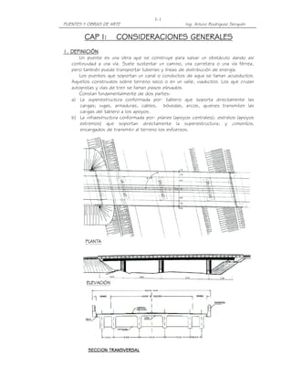 PUENTES Y OBRAS DE ARTE Ing. Arturo Rodríguez Serquén
I-1
CAP I:CAP I:CAP I:CAP I: CONSIDERACIONES GENERALESCONSIDERACIONES GENERALESCONSIDERACIONES GENERALESCONSIDERACIONES GENERALES
1. DEFINICIÓN1. DEFINICIÓN1. DEFINICIÓN1. DEFINICIÓN
Un puente es una obra que se construye para salvar un obstáculo dando así
continuidad a una vía. Suele sustentar un camino, una carretera o una vía férrea,
pero también puede transportar tuberías y líneas de distribución de energía.
Los puentes que soportan un canal o conductos de agua se llaman acueductos.
Aquellos construidos sobre terreno seco o en un valle, viaductos. Los que cruzan
autopistas y vías de tren se llaman pasos elevados.
Constan fundamentalmente de dos partes:
a) La superestructura conformada por: tablero que soporta directamente las
cargas; vigas, armaduras, cables, bóvedas, arcos, quienes transmiten las
cargas del tablero a los apoyos.
b) La infraestructura conformada por: pilares (apoyos centrales); estribos (apoyos
extremos) que soportan directamente la superestructura; y cimientos,
encargados de transmitir al terreno los esfuerzos.
 