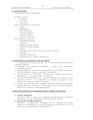 PUENTES Y OBRAS DE ARTE Ing. Arturo Rodríguez Serquén
I-2
2. CLASIFICACIÓN2. CLASIFICACIÓN2. CLASIFICACIÓN2. CLASIFICACIÓN
A los puentes podemos clasificarlos:
a) Según su función:
− Peatonales
− Carreteros
− Ferroviarios
b) Por los materiales de construcción
− Madera
− Mampostería
− Acero Estructural
− Sección Compuesta
− Concreto Armado
− Concreto Presforzado
c) Por el tipo de estructura
− Simplemente apoyados
− Continuos
− Simples de tramos múltiples
− Cantilever (brazos voladizos)
− En Arco
− Atirantado (utilizan cables rectos que atirantan el tablero)
− Colgantes
− Levadizos (basculantes)
− Pontones (puentes flotantes permanentes)
3. UBICACIÓN Y ELECCIÓN DEL TIPO DE PUENTE3. UBICACIÓN Y ELECCIÓN DEL TIPO DE PUENTE3. UBICACIÓN Y ELECCIÓN DEL TIPO DE PUENTE3. UBICACIÓN Y ELECCIÓN DEL TIPO DE PUENTE
Los puentes son obras que requieren para su proyecto definitivo estudiar los
siguientes aspectos:
a. Localización de la estructura o ubicación en cuanto a sitio, alineamiento,
pendiente y rasante.
b. Tipo de puente que resulte más adecuado para el sitio escogido, teniendo en
cuenta su estética, economía, seguridad y funcionalidad.
c. Forma geométrica y dimensiones, analizando sus accesos, superestructura,
infraestructura, cauce de la corriente y fundaciones.
d. Obras complementarias tales como: barandas, drenaje de la calzada y de los
accesos, protección de las márgenes y rectificación del cauce, si fuera
necesario forestación de taludes e iluminación.
e. En caso de obras especiales conviene recomendar sistemas constructivos,
equipos, etapas de construcción y todo aquello que se considere necesario
para la buena ejecución y estabilidad de la obra.
4. ESTUDIOS BÁSICOS DE INGENIERÍA PARA EL DISEÑO DE PUENTES4. ESTUDIOS BÁSICOS DE INGENIERÍA PARA EL DISEÑO DE PUENTES4. ESTUDIOS BÁSICOS DE INGENIERÍA PARA EL DISEÑO DE PUENTES4. ESTUDIOS BÁSICOS DE INGENIERÍA PARA EL DISEÑO DE PUENTES
a.a.a.a. Estudios topográficosEstudios topográficosEstudios topográficosEstudios topográficos
Posibilitan la definición precisa de la ubicación y dimensiones de los elementos
estructurales, así como información básica para los otros estudios.
b.b.b.b. Estudios de hidrología e hidráulicosEstudios de hidrología e hidráulicosEstudios de hidrología e hidráulicosEstudios de hidrología e hidráulicos
Establecen las características hidrológicas de los regímenes de avenidas
máximas y extraordinarias y los factores hidráulicos que conllevan a una real
apreciación del comportamiento hidráulico del río.
 