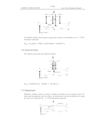 PUENTES Y OBRAS DE ARTE Ing. Arturo Rodríguez Serquén
II-33
12.5 m12.5 m
A
Mmáx
R=22.4 T
.60
Lc
11.2 T 11.2 T
B
0.30
0.30
R=10.93 T
A
B
12.5 m
A
A
R=15.64 T
12.5 m
cL
0.725 0.725
Mmáx
X=11.775 m R
4.304.30
3.6 T 14.8 T 14.8 T
Mcarril
A
0.96 T/m
B
R=12 T
A
12.5 m 12.5 m
X=11.775 m
El momento máximo ocurre bajo la carga más cercana a la resultante, a x=11.775m
del apoyo izquierdo:
)m30.4(T6.3)m775.11(T64.15Mmáx −= = 168.68 T-m
2.B) Tandem de Diseño
Se muestra la posición de momento máximo:
)m30.0m5.12(T93.10Mmáx = = 133.35 T-m
2.C) Carga de carril
Debemos combinar ahora el camión o tándem de diseño con la carga de carril. En
este caso escogemos, por ser crítica, la combinación: camión de diseño con carga
de carril, en la posición X= 11.775m del apoyo izquierdo:
 