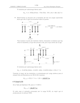 PUENTES Y OBRAS DE ARTE Ing. Arturo Rodríguez Serquén
II-36
7.85 m
8.33 T
8.33 T8.33 T9 T9 T
1.201.204.251.20
R=43 T
6.334m
0.666
7.007.00
máxM
LC
0.666
R=23.55 T
A
BA
R=43 T
1.20 4.25 1.20 1.20
9 T 9 T 8.33 T 8.33 T
8.33 T
R=19.45 T
B
2.216
El momento por sobrecarga máximo será:
Ms/c = 21.70T(6.075m) - 7T(4.70m) - 9T(1.2m) = 88.106 T-m
• Determinamos la ubicación de la resultante del tren de cargas suponiendo
ahora que sólo 5 ejes se encuentran sobre el puente:
m732.3
T43
Tm488.160
X ==
Para localizar el punto de momento máximo, bisecamos la distancia que hay
entre la resultante y el eje más cercano a ella, por el eje central de la viga:
El momento por sobrecarga máximo será:
Ms/c = 19.45T(6.334m) – 8.33T(1.20m) - 8.33T(2.40m) = 93.21 T-m
Tomando el mayor de los momentos e incrementando por carga dinámica para el
estado límite de Resistencia con IM=0.33, tenemos:
Ms/c+IM = 93.21 T-m x 1.33 = 111123.9723.9723.9723.97 TTTT----mmmm
aaaa....2222)))) Carga HLCarga HLCarga HLCarga HL----93939393
De la Tabla del Apéndice II-B, para L=14.00 m:
MS/C+IM = 121212126666....87878787 TTTT----mmmm
En este caso el momento provocado por la carga HL-93, es mayor que el
producido por el vehículo T3S3.
 