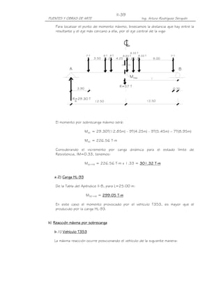 PUENTES Y OBRAS DE ARTE Ing. Arturo Rodríguez Serquén
II-39
3.90 0.75
12.5012.50
máxM
LC
R=29.30 T
A
BA
9.00
7 T
R=57 T
3.50 1.2
7 T
4.25 1.2 1.2
9 T 9 T 8.33 T 8.33 T
8.33 T
.35 .35
Para localizar el punto de momento máximo, bisecamos la distancia que hay entre la
resultante y el eje más cercano a ella, por el eje central de la viga:
El momento por sobrecarga máximo será:
Ms/c = 29.30T(12.85m) - 9T(4.25m) - 9T(5.45m) – 7T(8.95m)
Ms/c = 226.56 T-m
Considerando el incremento por carga dinámica para el estado límite de
Resistencia, IM=0.33, tenemos:
Ms/c+IM = 226.56 T-m x 1.33 = 301301301301....32323232 TTTT----mmmm
a.a.a.a.2222)))) Carga HLCarga HLCarga HLCarga HL----93939393
De la Tabla del Apéndice II-B, para L=25.00 m:
MS/C+IM = 222299999999....00005555 TTTT----mmmm
En este caso el momento provocado por el vehículo T3S3, es mayor que el
producido por la carga HL-93.
b)b)b)b) Reacción máxima por sobrecargaReacción máxima por sobrecargaReacción máxima por sobrecargaReacción máxima por sobrecarga
bbbb.1).1).1).1) Vehículo T3S3Vehículo T3S3Vehículo T3S3Vehículo T3S3
La máxima reacción ocurre posicionando el vehículo de la siguiente manera:
 