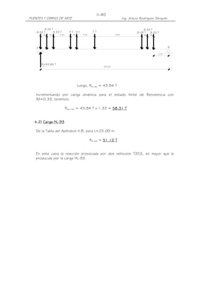 PUENTES Y OBRAS DE ARTE Ing. Arturo Rodríguez Serquén
II-40
2.25
B
8.33 T
8.33 T8.33 T 9 T9 T
1.201.20 4.25
7 T
1.20 3.50
A
A
R=43.84 T
25.00
8.33 T
9.00 1.20
8.33 T
8.33 T
1.20
Luego, RA máx = 43.84 T
Incrementando por carga dinámica para el estado límite de Resistencia con
IM=0.33, tenemos:
Rs/c+IM = 43.84 T x 1.33 = 58.3158.3158.3158.31 TTTT
bbbb....2222)))) Carga HLCarga HLCarga HLCarga HL----93939393
De la Tabla del Apéndice II-B, para L=25.00 m:
RA máx = 51.1251.1251.1251.12 TTTT
En este caso la reacción provocada por dos vehículos T3S3, es mayor que la
producida por la carga HL-93.
 