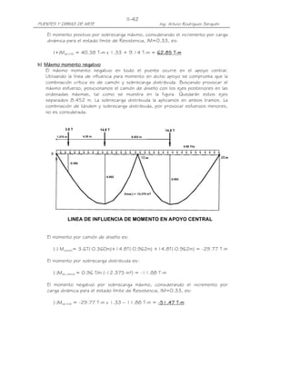 PUENTES Y OBRAS DE ARTE Ing. Arturo Rodríguez Serquén
II-42
El momento positivo por sobrecarga máximo, considerando el incremento por carga
dinámica para el estado límite de Resistencia, IM=0.33, es:
(+)Ms/c+IM = 40.38 T-m x 1.33 + 9.14 T-m = 62.85 T62.85 T62.85 T62.85 T----mmmm
b)b)b)b) Máximo momento negativoMáximo momento negativoMáximo momento negativoMáximo momento negativo
El máximo momento negativo en todo el puente ocurre en el apoyo central.
Utilizando la línea de influencia para momento en dicho apoyo se comprueba que la
combinación crítica es de camión y sobrecarga distribuida. Buscando provocar el
máximo esfuerzo, posicionamos el camión de diseño con los ejes posteriores en las
ordenadas máximas, tal como se muestra en la figura. Quedarán estos ejes
separados 8.452 m. La sobrecarga distribuida la aplicamos en ambos tramos. La
combinación de tándem y sobrecarga distribuida, por provocar esfuerzos menores,
no es considerada.
El momento por camión de diseño es:
(-) Mcamión= 3.6T(-0.360m)+14.8T(-0.962m) +14.8T(-0.962m) = -29.77 T-m
El momento por sobrecarga distribuida es:
(-)Ms/c distrib = 0.96 T/m (-12.375 m²) = -11.88 T-m
El momento negativo por sobrecarga máximo, considerando el incremento por
carga dinámica para el estado límite de Resistencia, IM=0.33, es:
(-)Ms/c+IM = -29.77 T-m x 1.33 – 11.88 T-m = ----51.47 T51.47 T51.47 T51.47 T----mmmm
 