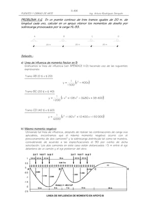 PUENTES Y OBRAS DE ARTE Ing. Arturo Rodríguez Serquén
II-44
20 m
DA B C
20 m 20 m
PROBLEMA II.PROBLEMA II.PROBLEMA II.PROBLEMA II.6666 En un puente continuo de tres tramos iguales de 20 m. deEn un puente continuo de tres tramos iguales de 20 m. deEn un puente continuo de tres tramos iguales de 20 m. deEn un puente continuo de tres tramos iguales de 20 m. de
longitud cada uno, calcular en un apoyo interior los momentos de dlongitud cada uno, calcular en un apoyo interior los momentos de dlongitud cada uno, calcular en un apoyo interior los momentos de dlongitud cada uno, calcular en un apoyo interior los momentos de diseño poriseño poriseño poriseño por
sobrecarga provocados por la carga HLsobrecarga provocados por la carga HLsobrecarga provocados por la carga HLsobrecarga provocados por la carga HL----93.93.93.93.
Solución.Solución.Solución.Solución.----
a)a)a)a) Línea de Influencia de momento flector enLínea de Influencia de momento flector enLínea de Influencia de momento flector enLínea de Influencia de momento flector en BBBB
Graficamos la línea de influencia (ver APÉNDICE II-D) haciendo uso de las siguientes
expresiones:
)20x0(ABTramo ≤≤
( )x400x
1500
1
y 3
−=
)40x20(BCTramo ≤≤
( )40038x3680x108x
1200
1
y 23
+−+−=
)60x40(CDTramo ≤≤
( )000192x40010x180x
6000
1
y 23
−+−=
b)b)b)b) Máximo momento negativoMáximo momento negativoMáximo momento negativoMáximo momento negativo
Utilizando tal línea de influencia, después de realizar las combinaciones de carga viva
aplicables, encontramos que el máximo momento negativo ocurre con el
posicionamiento de dos camiones* y la sobrecarga distribuida tal como se muestra,
considerando de acuerdo a las especificaciones el 90 por ciento de dicha
solicitación. Los dos camiones en este caso están distanciados 15 m entre el eje
delantero de un camión y el eje posterior del otro.
 