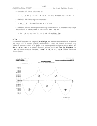 PUENTES Y OBRAS DE ARTE Ing. Arturo Rodríguez Serquén
II-46
El momento por camión de diseño es:
(+) Mcamión= 3.6T(0.365m)+14.8T(0.512m) +14.8T(0.437m) = 15.36 T-m
El momento por sobrecarga distribuida es:
(+)Ms/c distrib = 0.96 T/m (6.60 m²) = 6.34 T-m
El momento positivo máximo por sobrecarga, considerando el incremento por carga
dinámica para el estado límite de Resistencia, IM=0.33, es:
(+)Ms/c+IM = 15.36 T-m x 1.33 + 6.34 T-m = 26.77 T26.77 T26.77 T26.77 T----mmmm
NOTANOTANOTANOTA 1111....----
Utilizando el programa de cómputo QConBridgeQConBridgeQConBridgeQConBridge, se obtiene la envolvente de momentos
por carga viva de manera gráfica y tabularmente. Como se aprecia dividiendo cada
tramo en diez secciones, en el apoyo 2 el máximo momento negativo es ----1111....513513513513 x10x10x10x106666
NNNN----mmmm ((((----111155554444....28282828 TTTT----mmmm)))) y el máximo momento positivo es ++++263263263263....533533533533x10³ Nx10³ Nx10³ Nx10³ N----mmmm (+2(+2(+2(+26666.8.8.8.87777
TTTT----mmmm)))). Los resultados son similares a ----154.63154.63154.63154.63 TTTT----mmmm y +26+26+26+26....77777 T7 T7 T7 T----mmmm, valores obtenidos
analíticamente.
 