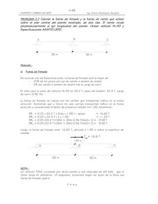 PUENTES Y OBRAS DE ARTE Ing. Arturo Rodríguez Serquén
II-48
30 m
A
30 m
B C
F = 16.6 T
BR
1.80 m
30 m
B CA
30 m
PROBLEMA II.PROBLEMA II.PROBLEMA II.PROBLEMA II.7777 Calcular la fuerza de frenado y la fuerza de viento que actúanCalcular la fuerza de frenado y la fuerza de viento que actúanCalcular la fuerza de frenado y la fuerza de viento que actúanCalcular la fuerza de frenado y la fuerza de viento que actúan
sobre el pilar central del puente mostrado, de dos vías. Elsobre el pilar central del puente mostrado, de dos vías. Elsobre el pilar central del puente mostrado, de dos vías. Elsobre el pilar central del puente mostrado, de dos vías. El viento incideviento incideviento incideviento incide
perpendicularmente al eje longitudinal del puente. Utilizar vehículo HLperpendicularmente al eje longitudinal del puente. Utilizar vehículo HLperpendicularmente al eje longitudinal del puente. Utilizar vehículo HLperpendicularmente al eje longitudinal del puente. Utilizar vehículo HL----93 y93 y93 y93 y
Especificaciones AASHTO LRFD.Especificaciones AASHTO LRFD.Especificaciones AASHTO LRFD.Especificaciones AASHTO LRFD.
Solución.Solución.Solución.Solución.----
a)a)a)a) Fuerza de FrenadoFuerza de FrenadoFuerza de FrenadoFuerza de Frenado
De acuerdo con las Especificaciones, la fuerza de frenado será la mayor de:
- 25% de los pesos por eje de camión o tandem de diseño
- 5% del camión o tandem de diseño más la carga de carril
En este caso el peso del vehículo HL-93 es 33.2 T, peso del tandem: 22.4 T, carga
de carril: 0.96 T/m.
La fuerza de frenado se calcula con los carriles que transportan tráfico en la misma
dirección. Asumiendo que a futuro los dos carriles transportan tráfico en la misma
dirección y considerando el factor de presencia múltiple m=1.00, tendremos:
BR1 = 0.25 x 33.2 T x 2vías x 1.00 / 1 apoyo = 16.60 T
BR2 = 0.25 x 22.4 T x 2 x 1.00 = 11.20 T
BR3 = 0.05 [33.2 T+(30m + 30m) 0.96 T/m]x2x1.0 = 9.08 T
BR4 = 0.05 [22.4 T+(30m + 30m) 0.96 T/m]x2x1.0 = 8.00 T
Luego, la fuerza de frenado será: 16.60 T, aplicada a 1.80 m sobre la superficie de
calzada.
NOTA.NOTA.NOTA.NOTA.----
Un vehículo T3S3 circulando por dicho puente a una velocidad de 60 km/h, que al
frenar tarda en detenerse 10 segundos, provocará según las leyes de la física una
fuerza de frenado igual a:
F = m.a
 