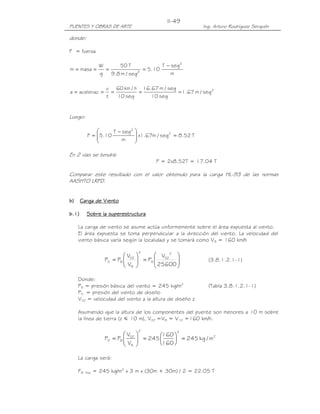 PUENTES Y OBRAS DE ARTE Ing. Arturo Rodríguez Serquén
II-49
donde:
F = fuerza
m
segT
10.5
seg/m8.9
T50
g
W
masam
2
2
−
====
2
seg/m67.1
seg10
seg/m67.16
seg10
h/km60
t
v
aceleraca =====
Luego:
T52.8seg/m67.1x
m
segT
10.5F 2
2
=






 −
=
En 2 vías se tendrá:
F = 2x8.52T = 17.04 T
Comparar este resultado con el valor obtenido para la carga HL-93 de las normas
AASHTO LRFD.
b)b)b)b) Carga de VientoCarga de VientoCarga de VientoCarga de Viento
b.1)b.1)b.1)b.1) Sobre la supereSobre la supereSobre la supereSobre la superestructurastructurastructurastructura
La carga de viento se asume actúa uniformemente sobre el área expuesta al viento.
El área expuesta se toma perpendicular a la dirección del viento. La velocidad del
viento básica varía según la localidad y se tomará como VB = 160 km/h








=





=
25600
V
P
V
V
PP
2
DZ
B
2
B
DZ
BD (3.8.1.2.1-1)
Donde:
PB = presión básica del viento = 245 kg/m2
(Tabla 3.8.1.2.1-1)
PD = presión del viento de diseño
VDZ = velocidad del viento a la altura de diseño z
Asumiendo que la altura de los componentes del puente son menores a 10 m sobre
la línea de tierra (z አ 10 m), VDZ =VB = V10 =160 km/h.
2
22
B
DZ
BD m/kg245
160
160
245
V
V
PP =





=





=
La carga será:
FW Sup = 245 kg/m2
x 3 m x (30m + 30m) / 2 = 22.05 T
 